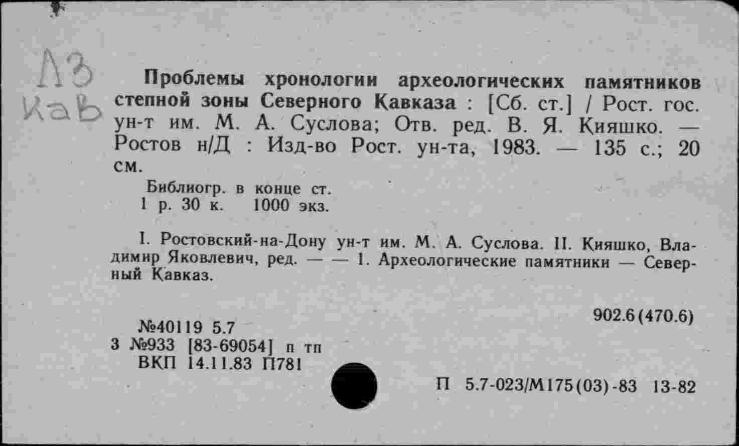 ﻿Проблемы хронологии археологических памятников степной зоны Северного Кавказа : [Сб. ст.] / Рост. гос. ун-т им. М. А. Суслова; Отв. ред. В. Я. Кияшко. — Ростов н/Д : Изд-во Рост, ун-та, 1983. — 135 с.; 20 см.
Библиогр. в конце ст.
1 р. 30 к. 1000 экз.
I. Ростовский-на-Дону ун-т им. М. А. Суслова. II. Кияшко, Владимир Яковлевич, ред.----1. Археологические памятники — Север-
ный Кавказ.
№40119 5.7
3 №933 [83-69054] п тп ВКП 14.11.83 П781
902.6(470.6)
П 5.7-023/М175(03)-83 13-82